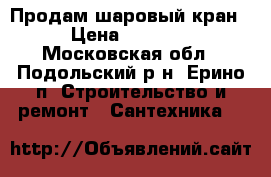 Продам шаровый кран  › Цена ­ 10 000 - Московская обл., Подольский р-н, Ерино п. Строительство и ремонт » Сантехника   